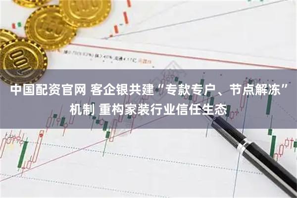 中国配资官网 客企银共建“专款专户、节点解冻”机制 重构家装行业信任生态
