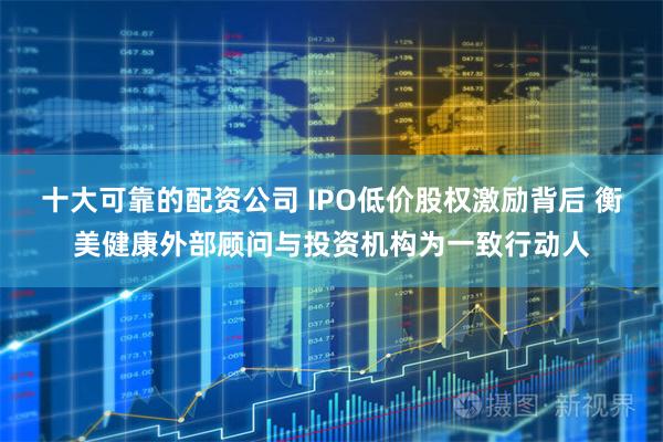 十大可靠的配资公司 IPO低价股权激励背后 衡美健康外部顾问与投资机构为一致行动人