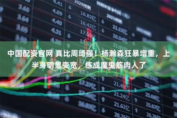 中国配资官网 真比周琦强！杨瀚森狂暴增重，上半身明显变宽，练成魔鬼筋肉人了