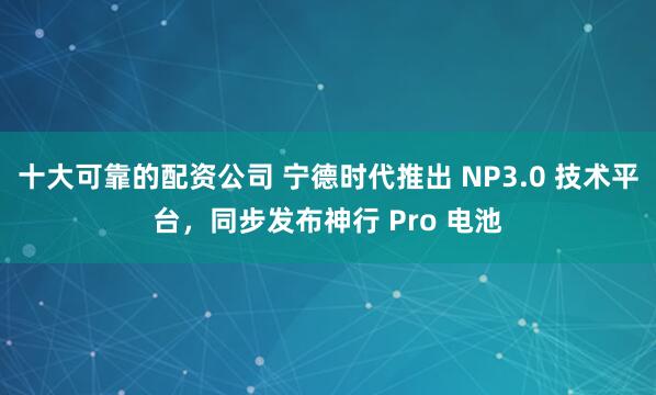 十大可靠的配资公司 宁德时代推出 NP3.0 技术平台，同步发布神行 Pro 电池