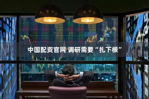 中国配资官网 调研需要“扎下根”