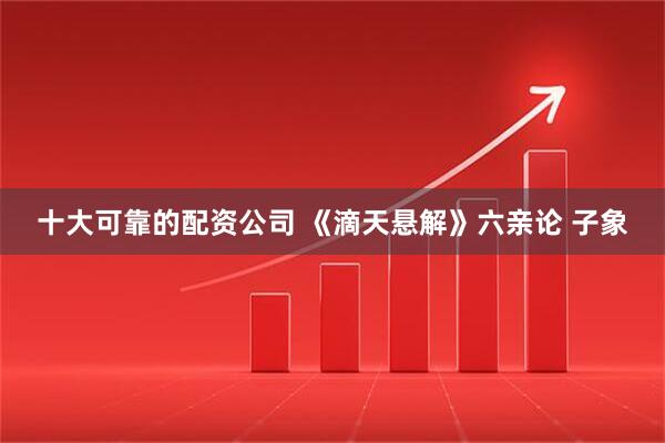 十大可靠的配资公司 《滴天悬解》六亲论 子象