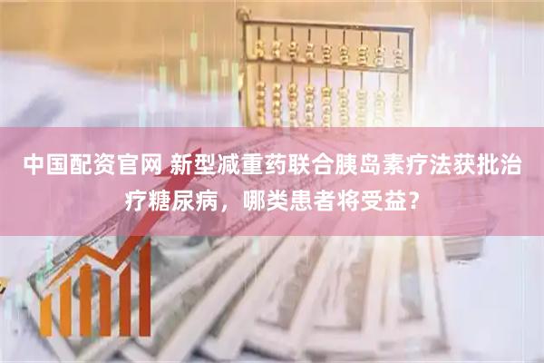 中国配资官网 新型减重药联合胰岛素疗法获批治疗糖尿病，哪类患者将受益？
