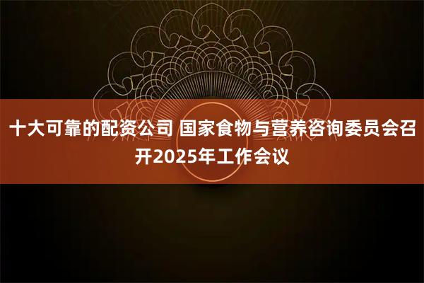 十大可靠的配资公司 国家食物与营养咨询委员会召开2025年工作会议