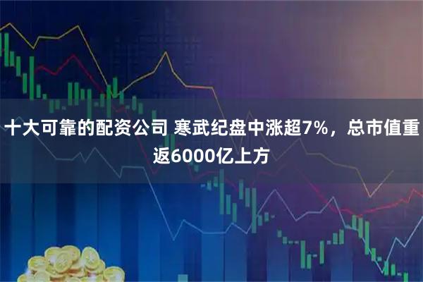 十大可靠的配资公司 寒武纪盘中涨超7%，总市值重返6000亿上方