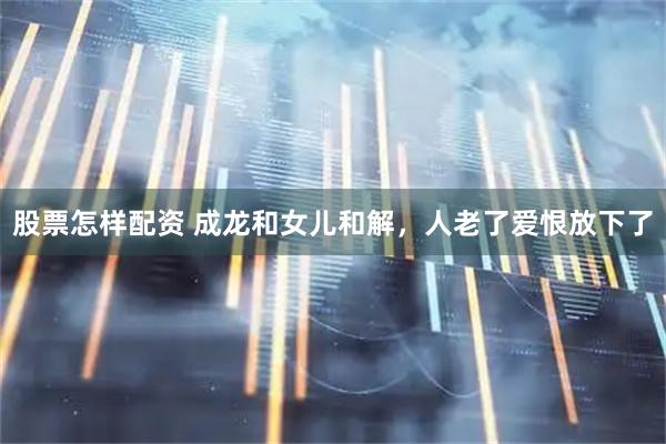 股票怎样配资 成龙和女儿和解，人老了爱恨放下了