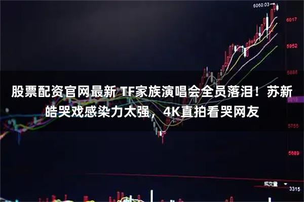股票配资官网最新 TF家族演唱会全员落泪！苏新皓哭戏感染力太强，4K直拍看哭网友