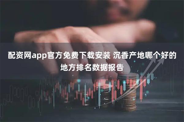 配资网app官方免费下载安装 沉香产地哪个好的地方排名数据报告