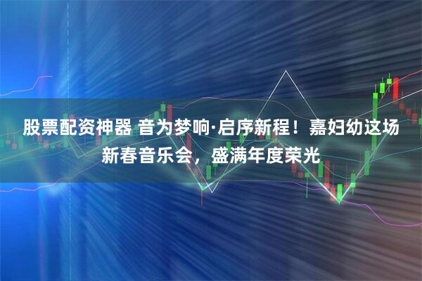 股票配资神器 音为梦响·启序新程！嘉妇幼这场新春音乐会，盛满年度荣光