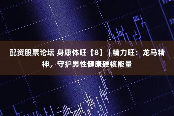 配资股票论坛 身康体旺【8】 | 精力旺：龙马精神，守护男性健康硬核能量