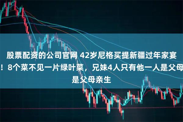 股票配资的公司官网 42岁尼格买提新疆过年家宴曝光！8个菜不见一片绿叶菜，兄妹4人只有他一人是父母亲生