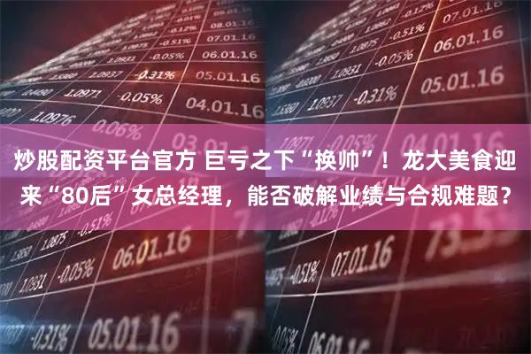 炒股配资平台官方 巨亏之下“换帅”！龙大美食迎来“80后”女总经理，能否破解业绩与合规难题？