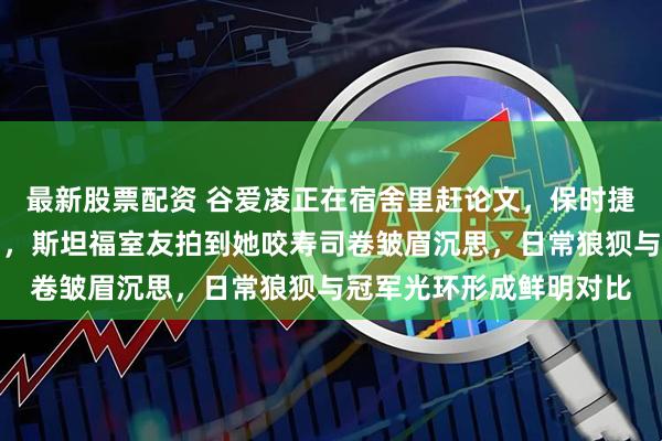 最新股票配资 谷爱凌正在宿舍里赶论文，保时捷官宣她为全球大使同日，斯坦福室友拍到她咬寿司卷皱眉沉思，日常狼狈与冠军光环形成鲜明对比