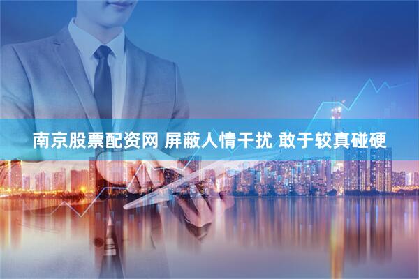 南京股票配资网 屏蔽人情干扰 敢于较真碰硬