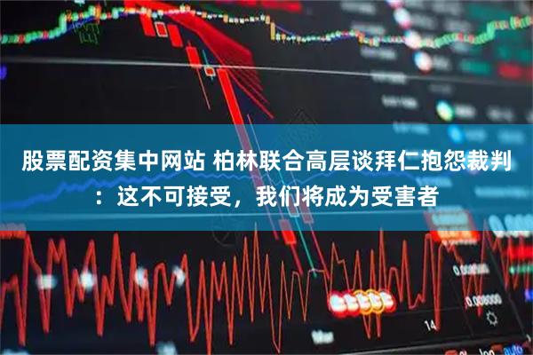 股票配资集中网站 柏林联合高层谈拜仁抱怨裁判：这不可接受，我们将成为受害者