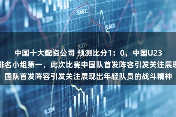 中国十大配资公司 预测比分1：0，中国U23国家队战胜泰国队就能排名小组第一，此次比赛中国队首发阵容引发关注展现出年轻队员的战斗精神
