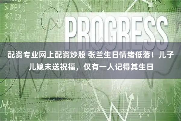 配资专业网上配资炒股 张兰生日情绪低落！儿子儿媳未送祝福，仅有一人记得其生日