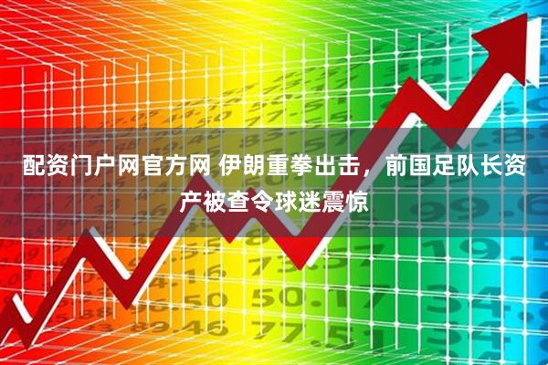 配资门户网官方网 伊朗重拳出击，前国足队长资产被查令球迷震惊