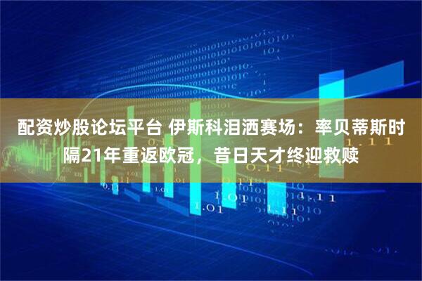 配资炒股论坛平台 伊斯科泪洒赛场：率贝蒂斯时隔21年重返欧冠，昔日天才终迎救赎