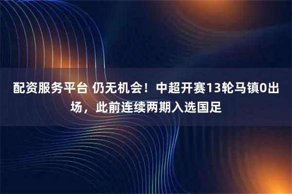 配资服务平台 仍无机会！中超开赛13轮马镇0出场，此前连续两期入选国足
