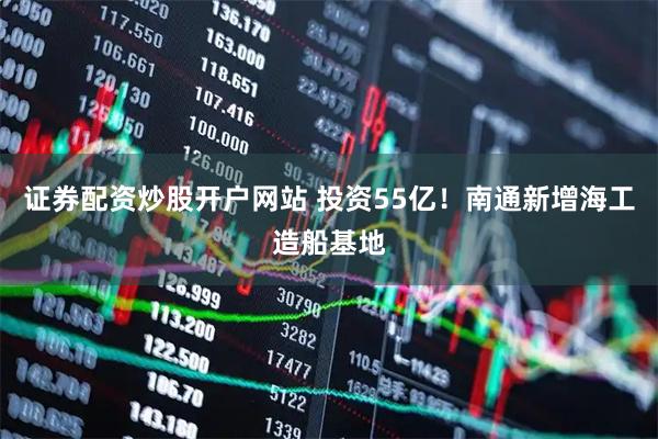 证券配资炒股开户网站 投资55亿！南通新增海工造船基地