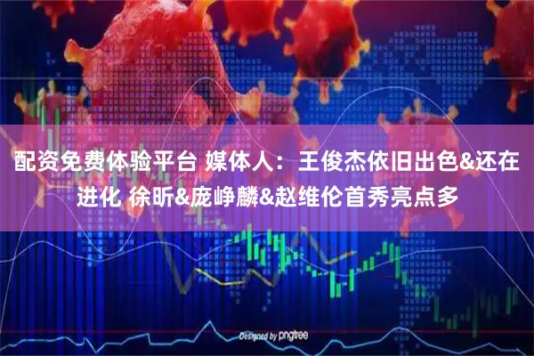 配资免费体验平台 媒体人：王俊杰依旧出色&还在进化 徐昕&庞峥麟&赵维伦首秀亮点多
