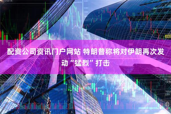 配资公司资讯门户网站 特朗普称将对伊朗再次发动“猛烈”打击