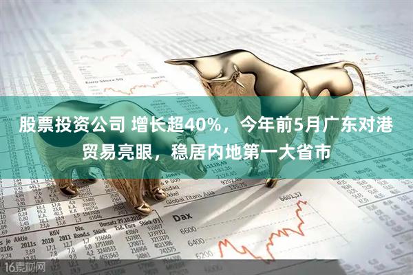 股票投资公司 增长超40%，今年前5月广东对港贸易亮眼，稳居内地第一大省市