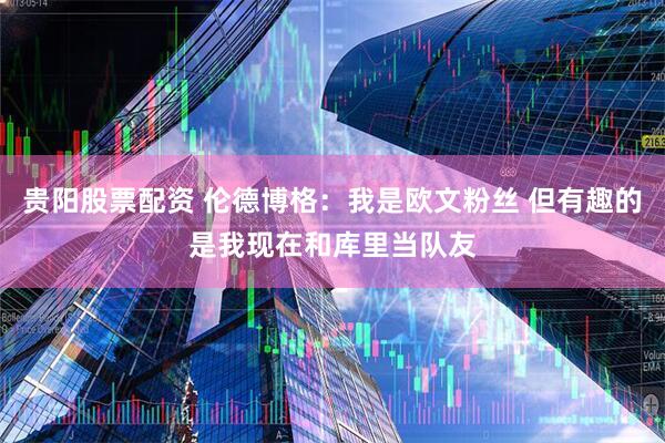 贵阳股票配资 伦德博格：我是欧文粉丝 但有趣的是我现在和库里当队友