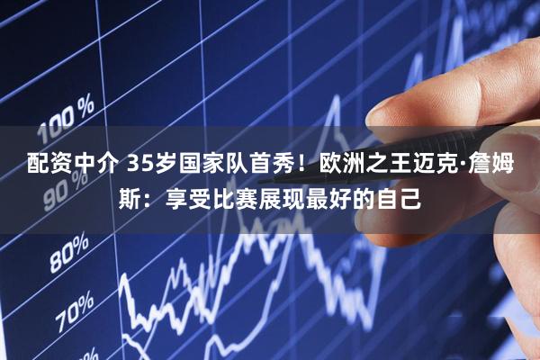 配资中介 35岁国家队首秀！欧洲之王迈克·詹姆斯：享受比赛展现最好的自己