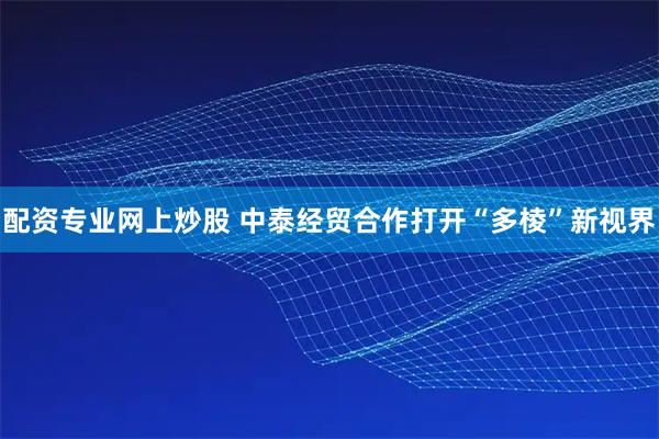 配资专业网上炒股 中泰经贸合作打开“多棱”新视界