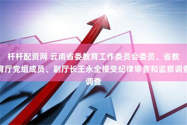 杆杆配资网 云南省委教育工作委员会委员、省教育厅党组成员、副厅长王永全接受纪律审查和监察调查