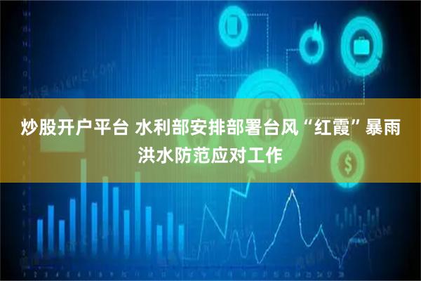 炒股开户平台 水利部安排部署台风“红霞”暴雨洪水防范应对工作