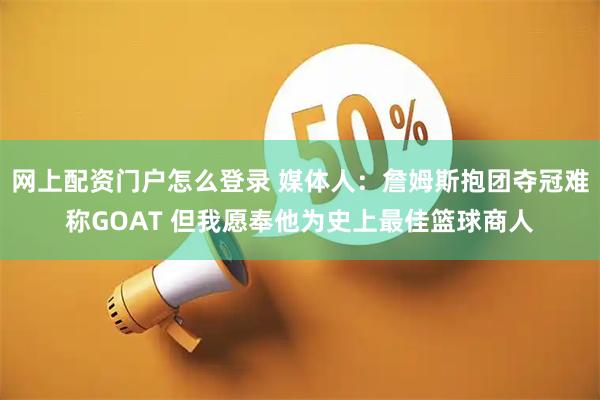 网上配资门户怎么登录 媒体人:詹姆斯抱团夺冠难称GOAT 但我愿奉他为史上最佳篮球商人