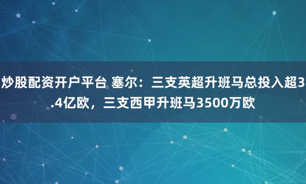炒股配资开户平台 塞尔：三支英超升班马总投入超3.4亿欧，三支西甲升班马3500万欧