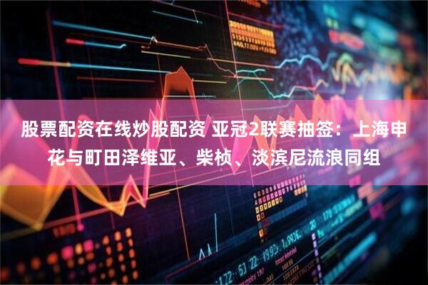 股票配资在线炒股配资 亚冠2联赛抽签：上海申花与町田泽维亚、柴桢、淡滨尼流浪同组