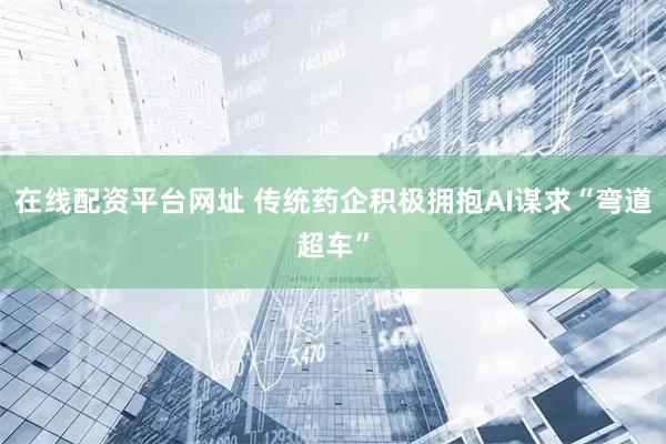 在线配资平台网址 传统药企积极拥抱AI谋求“弯道超车”
