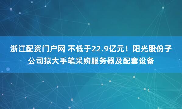 浙江配资门户网 不低于22.9亿元！阳光股份子公司拟大手笔采购服务器及配套设备