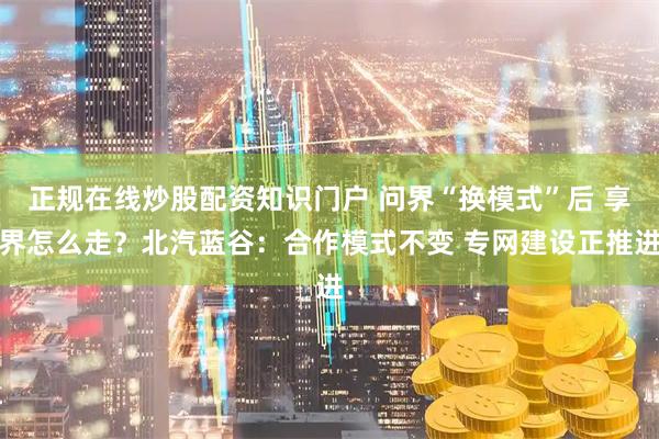 正规在线炒股配资知识门户 问界“换模式”后 享界怎么走？北汽蓝谷：合作模式不变 专网建设正推进