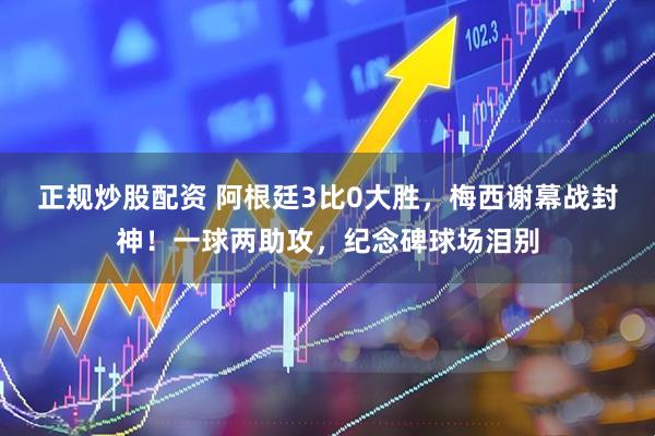 正规炒股配资 阿根廷3比0大胜，梅西谢幕战封神！一球两助攻，纪念碑球场泪别