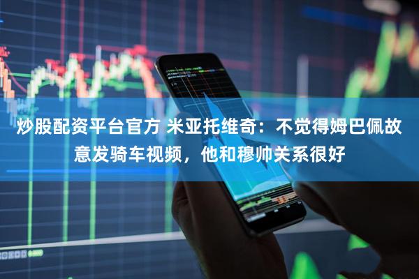 炒股配资平台官方 米亚托维奇：不觉得姆巴佩故意发骑车视频，他和穆帅关系很好