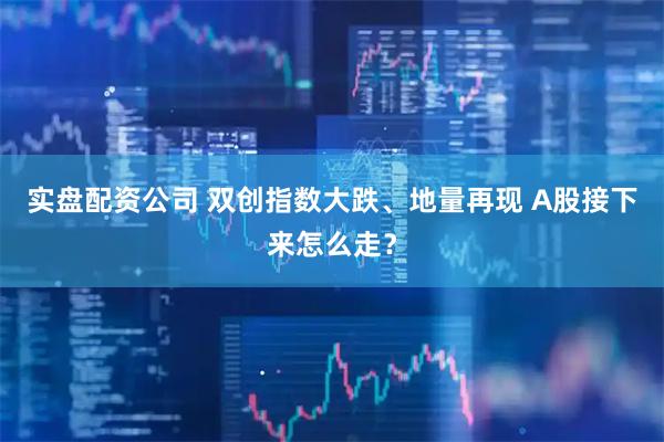 实盘配资公司 双创指数大跌、地量再现 A股接下来怎么走？